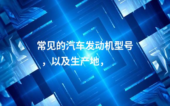 常见的汽车发动机型号  ，以及生产地，